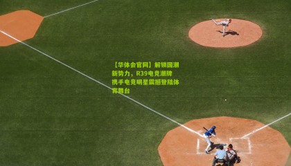 【华体会官网】解锁国潮新势力，R39电竞潮牌携手电竞明星震撼登陆体育舞台