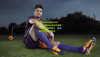 华体会平台|国少U16新一期集训名单正式发布，魏祥鑫领军核心，张洪福意外落选引热议