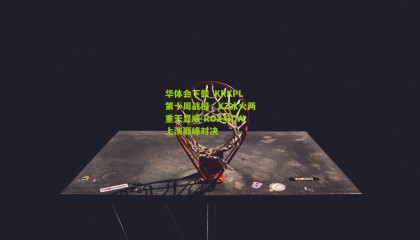 华体会下载_KRKPL第十周战报，KZ冰火两重天显威 ROX与CW上演巅峰对决